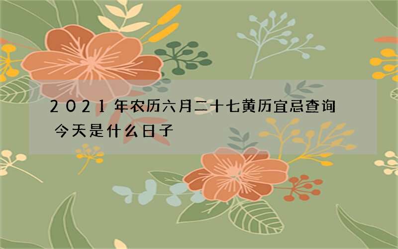 2021年农历六月二十七黄历宜忌查询 今天是什么日子